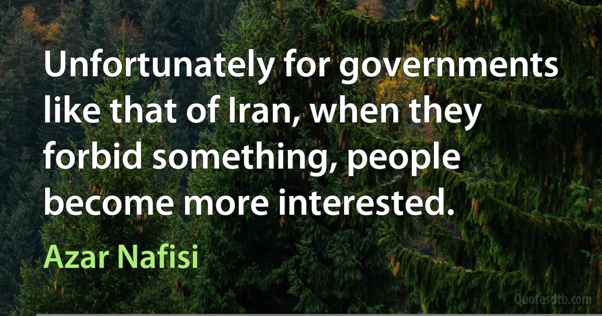 Unfortunately for governments like that of Iran, when they forbid something, people become more interested. (Azar Nafisi)