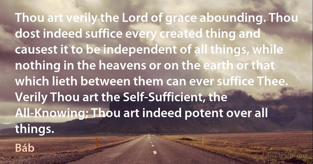 Thou art verily the Lord of grace abounding. Thou dost indeed suffice every created thing and causest it to be independent of all things, while nothing in the heavens or on the earth or that which lieth between them can ever suffice Thee.
Verily Thou art the Self-Sufficient, the All-Knowing; Thou art indeed potent over all things. (Báb)