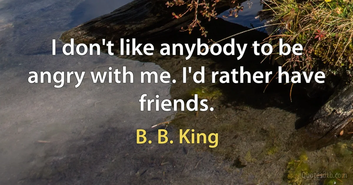 I don't like anybody to be angry with me. I'd rather have friends. (B. B. King)