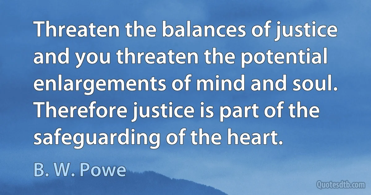 Threaten the balances of justice and you threaten the potential enlargements of mind and soul. Therefore justice is part of the safeguarding of the heart. (B. W. Powe)