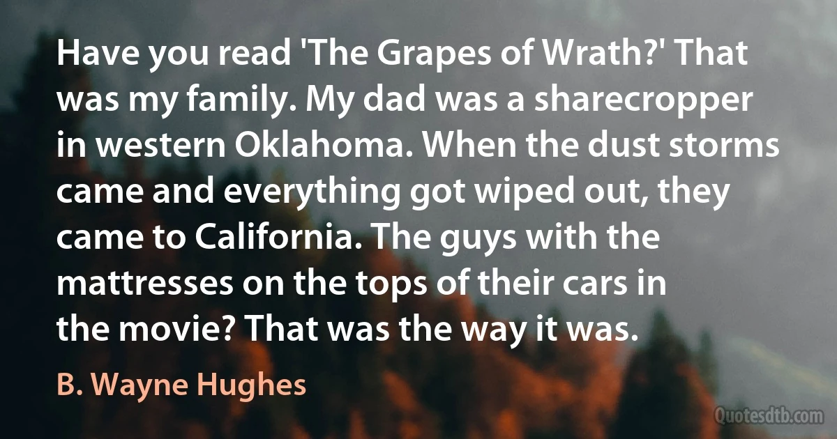 Have you read 'The Grapes of Wrath?' That was my family. My dad was a sharecropper in western Oklahoma. When the dust storms came and everything got wiped out, they came to California. The guys with the mattresses on the tops of their cars in the movie? That was the way it was. (B. Wayne Hughes)