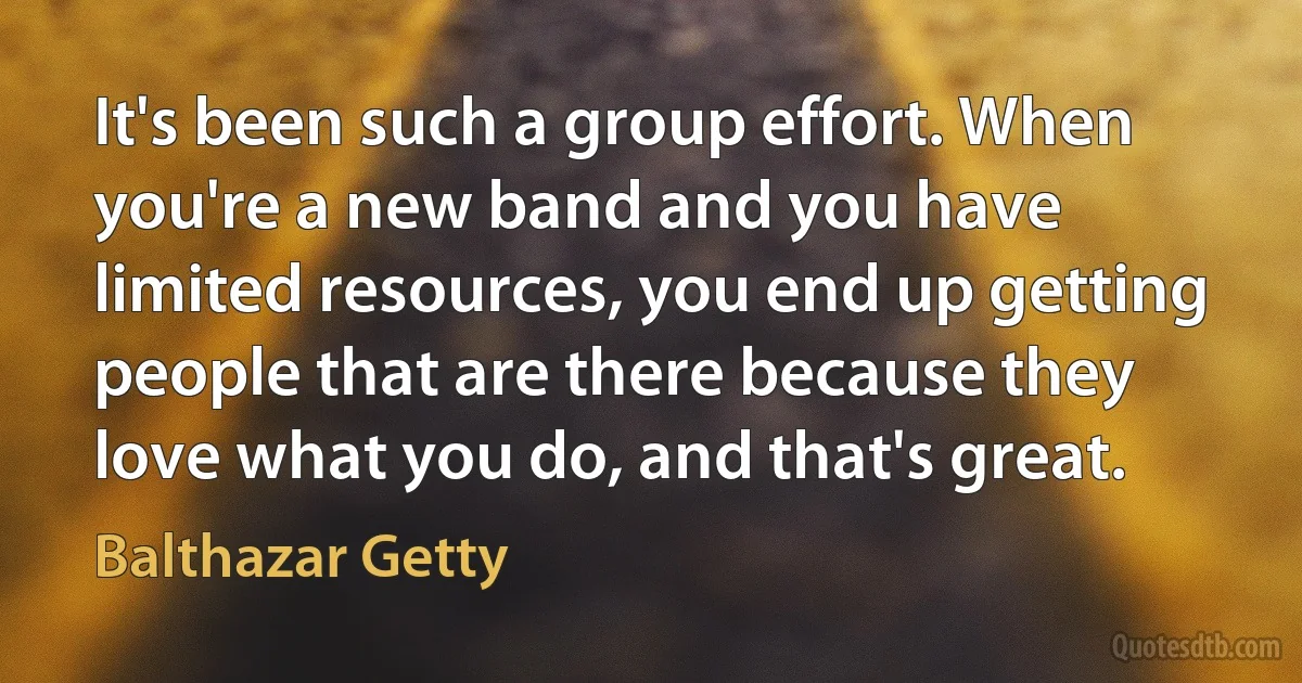 It's been such a group effort. When you're a new band and you have limited resources, you end up getting people that are there because they love what you do, and that's great. (Balthazar Getty)