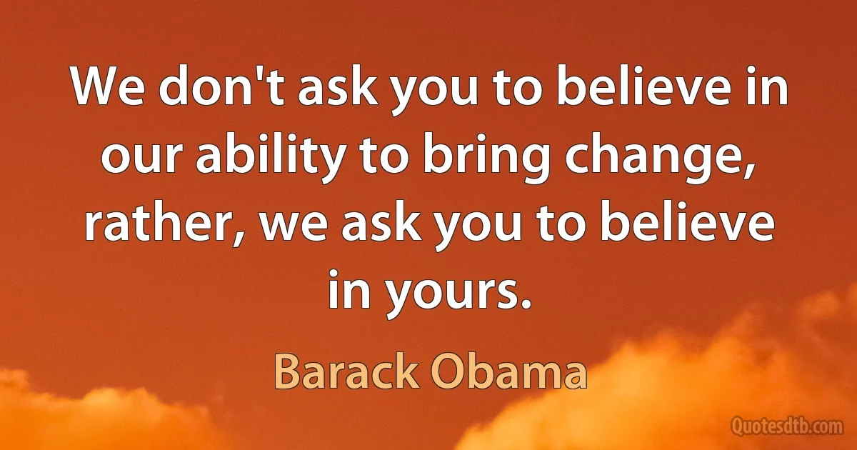 We don't ask you to believe in our ability to bring change, rather, we ask you to believe in yours. (Barack Obama)