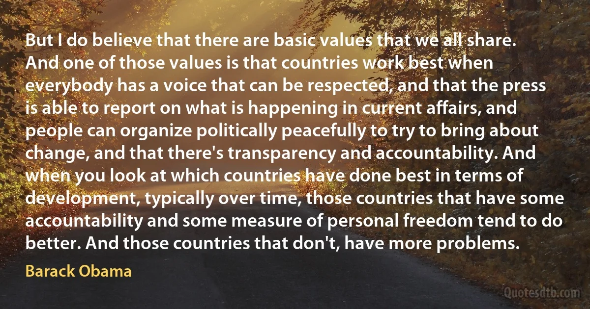 But I do believe that there are basic values that we all share. And one of those values is that countries work best when everybody has a voice that can be respected, and that the press is able to report on what is happening in current affairs, and people can organize politically peacefully to try to bring about change, and that there's transparency and accountability. And when you look at which countries have done best in terms of development, typically over time, those countries that have some accountability and some measure of personal freedom tend to do better. And those countries that don't, have more problems. (Barack Obama)