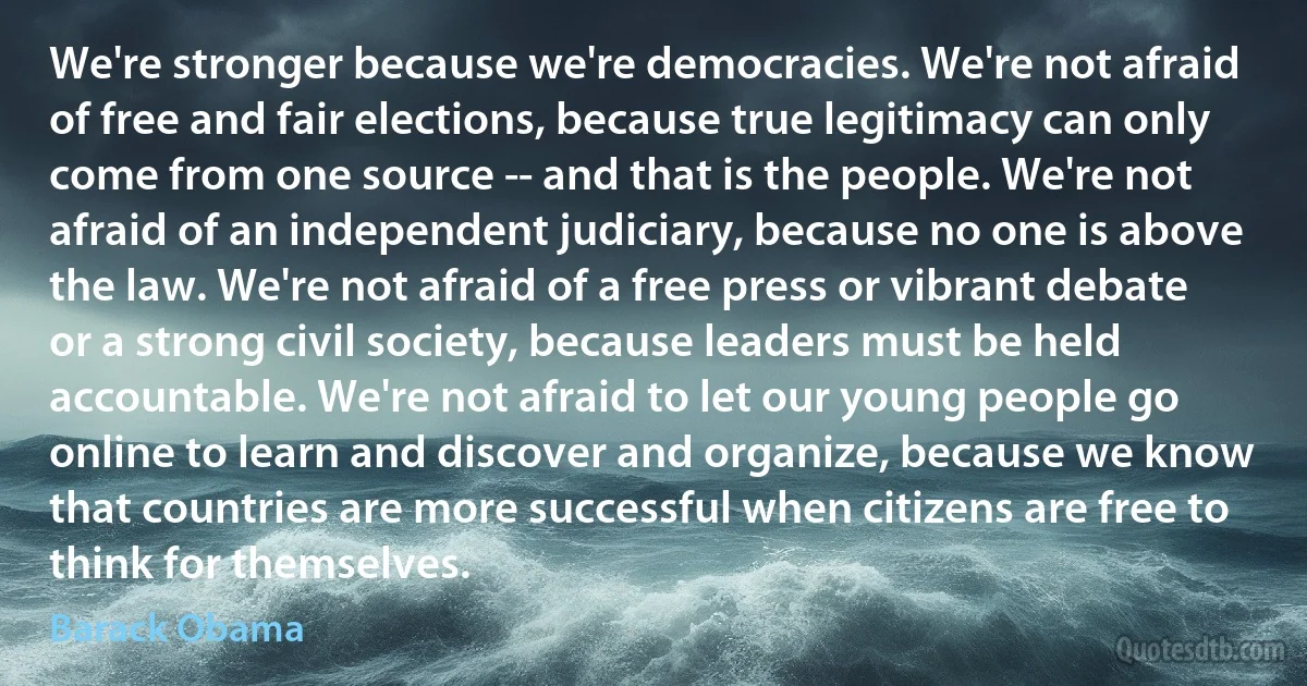 We're stronger because we're democracies. We're not afraid of free and fair elections, because true legitimacy can only come from one source -- and that is the people. We're not afraid of an independent judiciary, because no one is above the law. We're not afraid of a free press or vibrant debate or a strong civil society, because leaders must be held accountable. We're not afraid to let our young people go online to learn and discover and organize, because we know that countries are more successful when citizens are free to think for themselves. (Barack Obama)