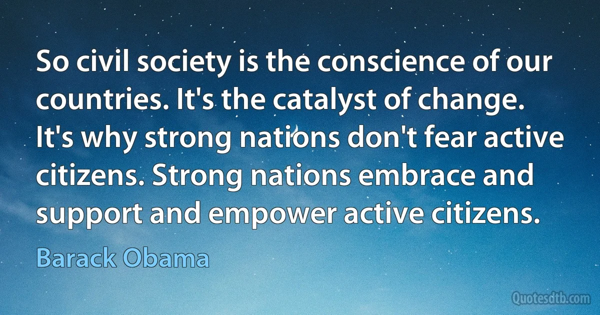 So civil society is the conscience of our countries. It's the catalyst of change. It's why strong nations don't fear active citizens. Strong nations embrace and support and empower active citizens. (Barack Obama)