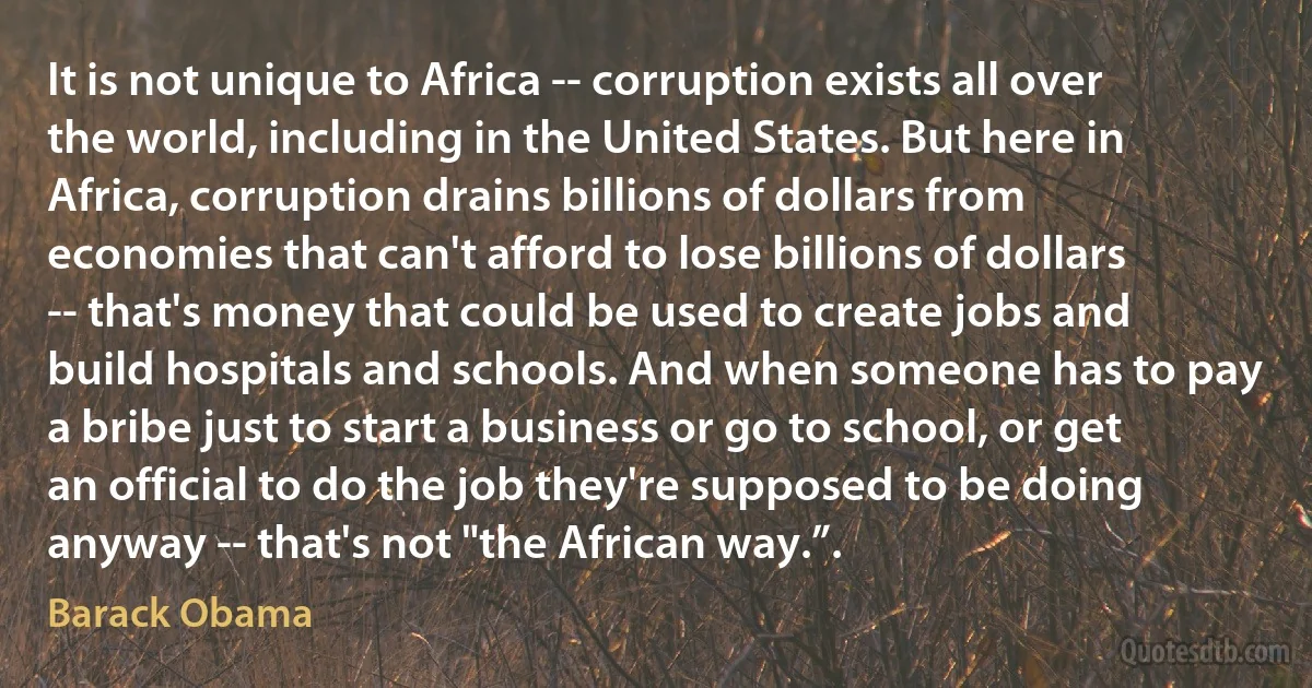 It is not unique to Africa -- corruption exists all over the world, including in the United States. But here in Africa, corruption drains billions of dollars from economies that can't afford to lose billions of dollars -- that's money that could be used to create jobs and build hospitals and schools. And when someone has to pay a bribe just to start a business or go to school, or get an official to do the job they're supposed to be doing anyway -- that's not "the African way.”. (Barack Obama)