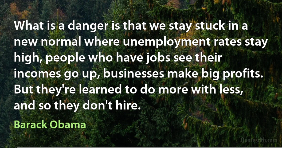 What is a danger is that we stay stuck in a new normal where unemployment rates stay high, people who have jobs see their incomes go up, businesses make big profits. But they're learned to do more with less, and so they don't hire. (Barack Obama)