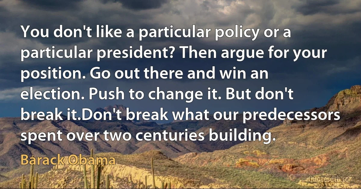 You don't like a particular policy or a particular president? Then argue for your position. Go out there and win an election. Push to change it. But don't break it.Don't break what our predecessors spent over two centuries building. (Barack Obama)