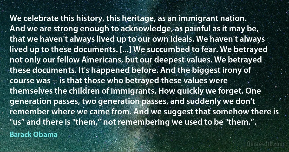 We celebrate this history, this heritage, as an immigrant nation. And we are strong enough to acknowledge, as painful as it may be, that we haven't always lived up to our own ideals. We haven't always lived up to these documents. [...] We succumbed to fear. We betrayed not only our fellow Americans, but our deepest values. We betrayed these documents. It's happened before. And the biggest irony of course was -- is that those who betrayed these values were themselves the children of immigrants. How quickly we forget. One generation passes, two generation passes, and suddenly we don't remember where we came from. And we suggest that somehow there is "us” and there is "them,” not remembering we used to be "them.”. (Barack Obama)