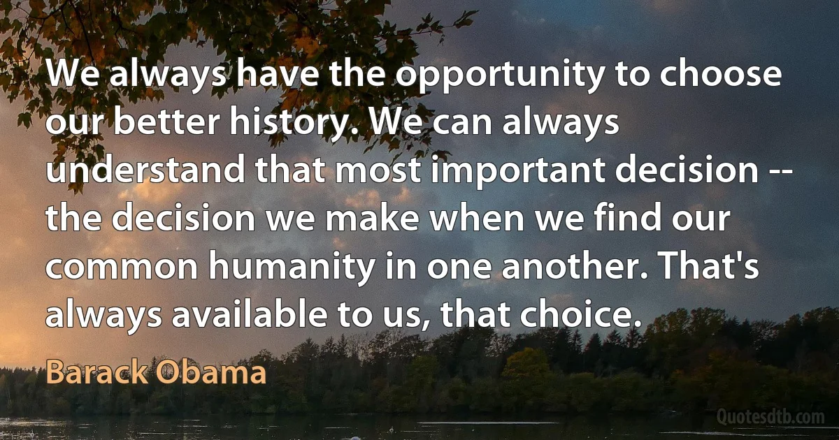 We always have the opportunity to choose our better history. We can always understand that most important decision -- the decision we make when we find our common humanity in one another. That's always available to us, that choice. (Barack Obama)