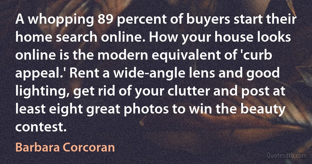 A whopping 89 percent of buyers start their home search online. How your house looks online is the modern equivalent of 'curb appeal.' Rent a wide-angle lens and good lighting, get rid of your clutter and post at least eight great photos to win the beauty contest. (Barbara Corcoran)