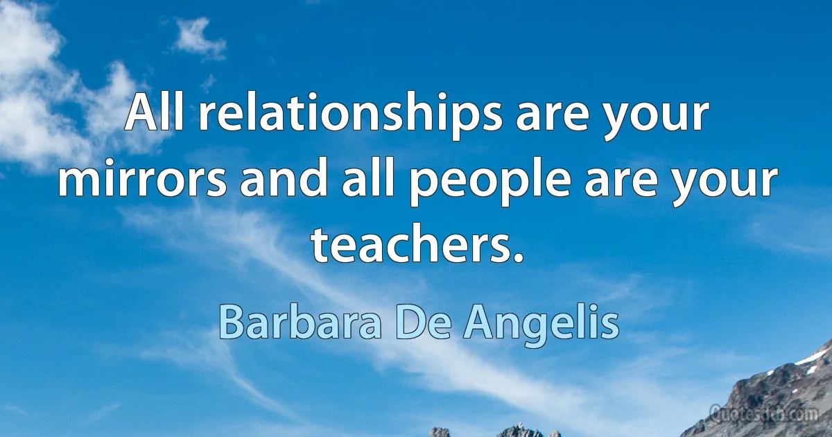 All relationships are your mirrors and all people are your teachers. (Barbara De Angelis)