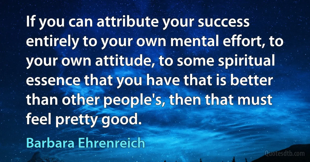 If you can attribute your success entirely to your own mental effort, to your own attitude, to some spiritual essence that you have that is better than other people's, then that must feel pretty good. (Barbara Ehrenreich)