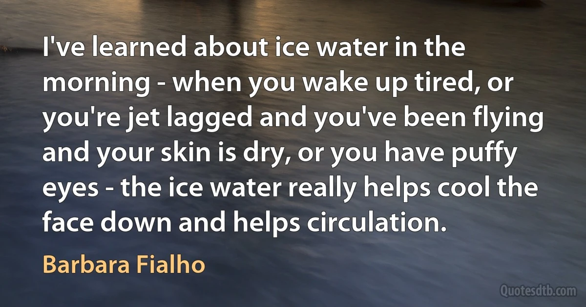 I've learned about ice water in the morning - when you wake up tired, or you're jet lagged and you've been flying and your skin is dry, or you have puffy eyes - the ice water really helps cool the face down and helps circulation. (Barbara Fialho)