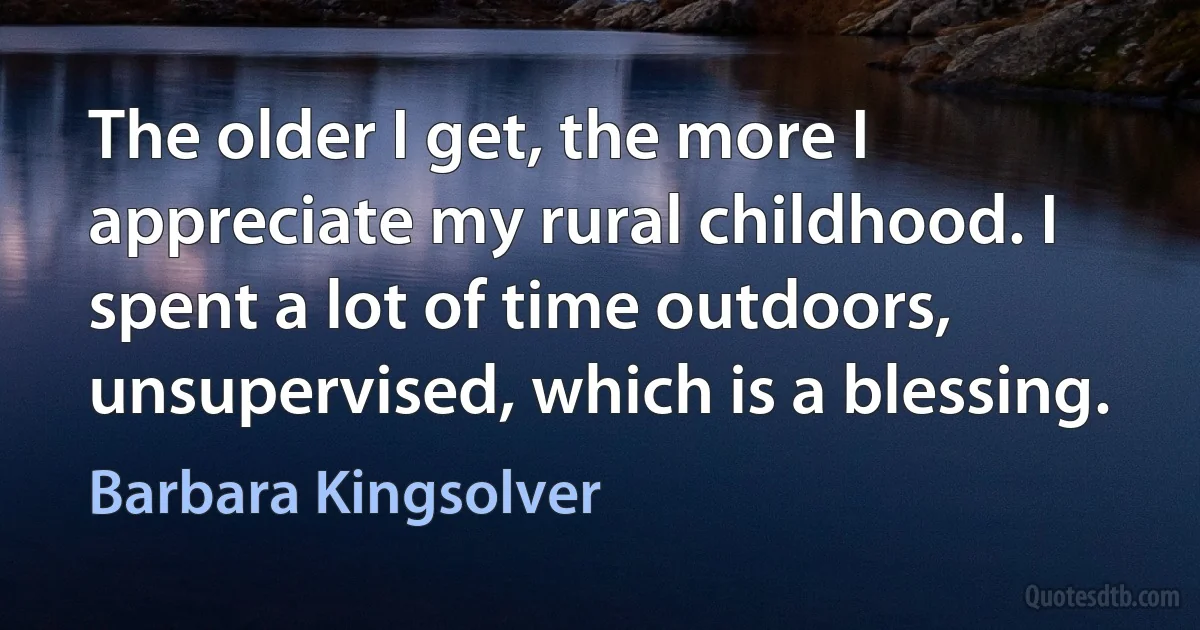 The older I get, the more I appreciate my rural childhood. I spent a lot of time outdoors, unsupervised, which is a blessing. (Barbara Kingsolver)