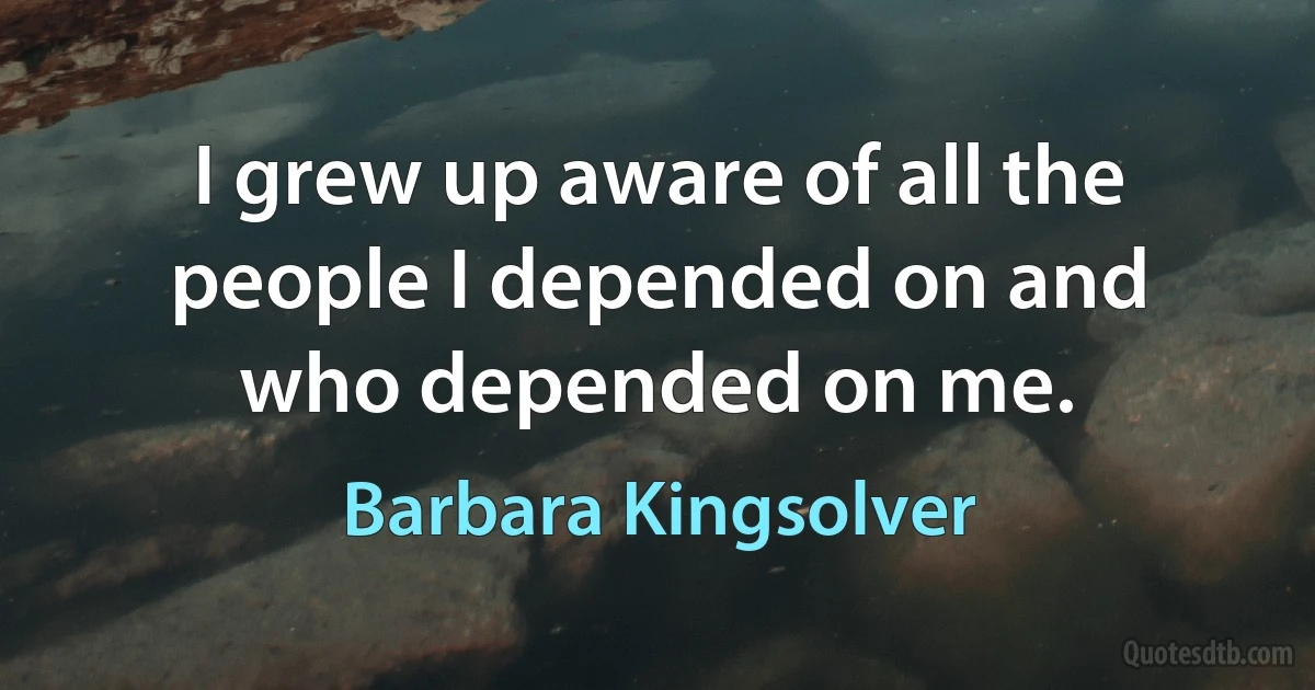 I grew up aware of all the people I depended on and who depended on me. (Barbara Kingsolver)