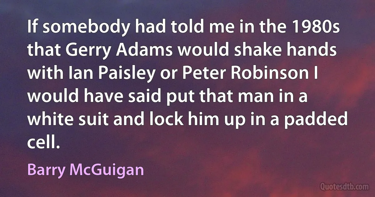 If somebody had told me in the 1980s that Gerry Adams would shake hands with Ian Paisley or Peter Robinson I would have said put that man in a white suit and lock him up in a padded cell. (Barry McGuigan)