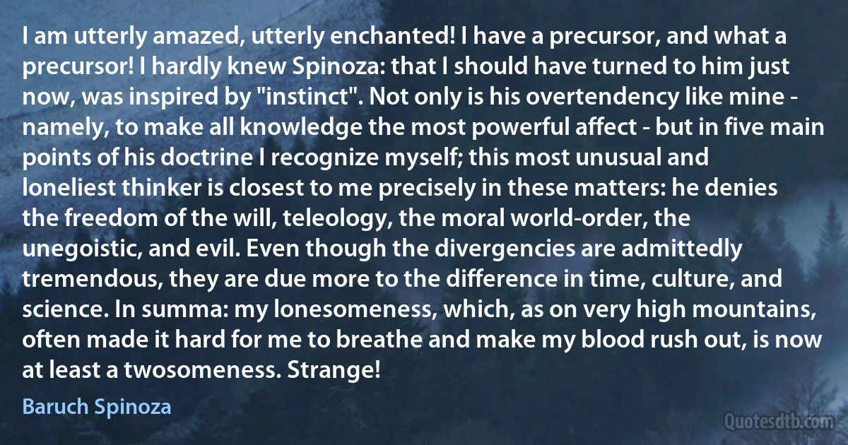 I am utterly amazed, utterly enchanted! I have a precursor, and what a precursor! I hardly knew Spinoza: that I should have turned to him just now, was inspired by "instinct". Not only is his overtendency like mine - namely, to make all knowledge the most powerful affect - but in five main points of his doctrine I recognize myself; this most unusual and loneliest thinker is closest to me precisely in these matters: he denies the freedom of the will, teleology, the moral world-order, the unegoistic, and evil. Even though the divergencies are admittedly tremendous, they are due more to the difference in time, culture, and science. In summa: my lonesomeness, which, as on very high mountains, often made it hard for me to breathe and make my blood rush out, is now at least a twosomeness. Strange! (Baruch Spinoza)