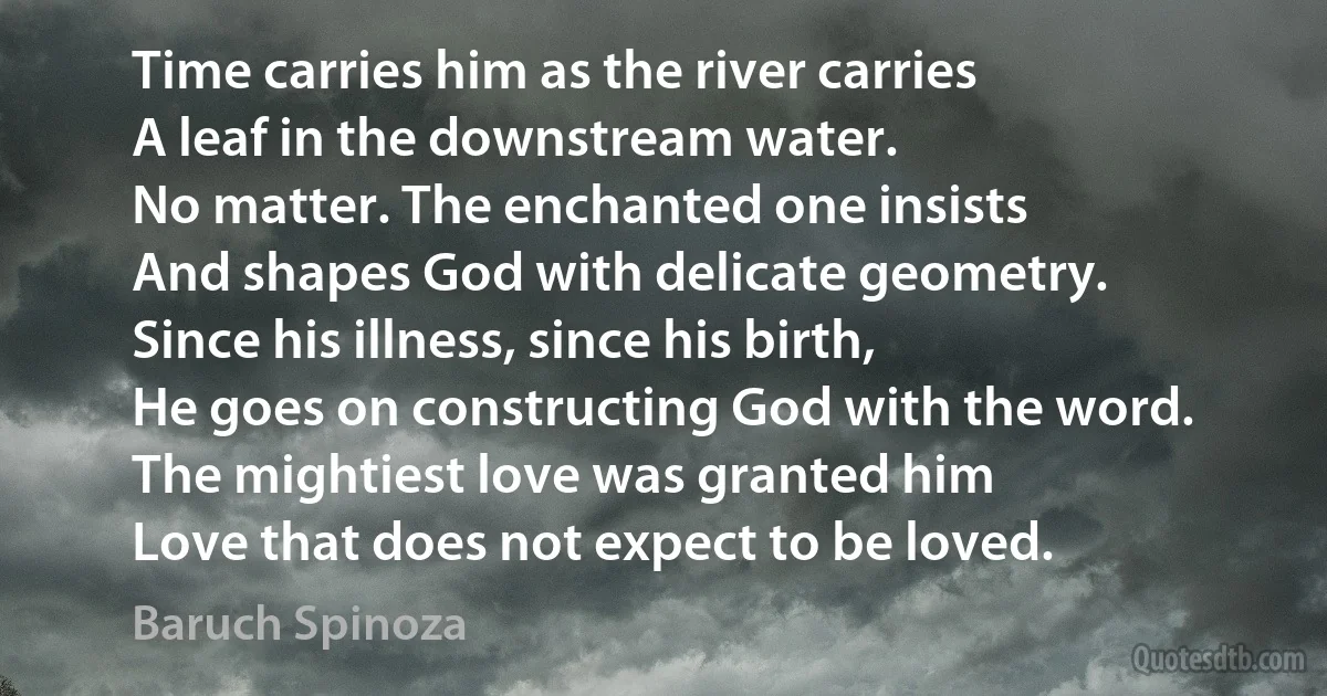 Time carries him as the river carries
A leaf in the downstream water.
No matter. The enchanted one insists
And shapes God with delicate geometry.
Since his illness, since his birth,
He goes on constructing God with the word.
The mightiest love was granted him
Love that does not expect to be loved. (Baruch Spinoza)