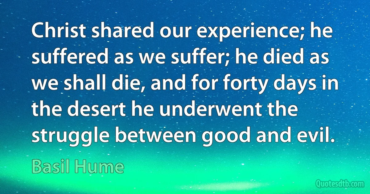 Christ shared our experience; he suffered as we suffer; he died as we shall die, and for forty days in the desert he underwent the struggle between good and evil. (Basil Hume)