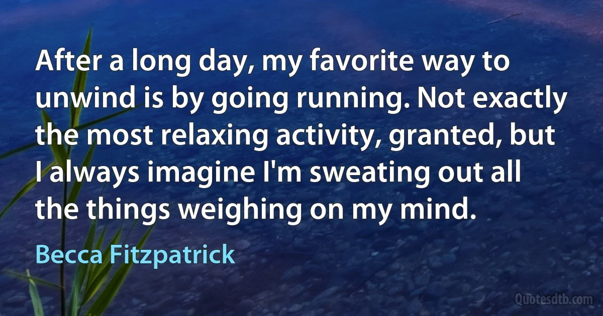 After a long day, my favorite way to unwind is by going running. Not exactly the most relaxing activity, granted, but I always imagine I'm sweating out all the things weighing on my mind. (Becca Fitzpatrick)