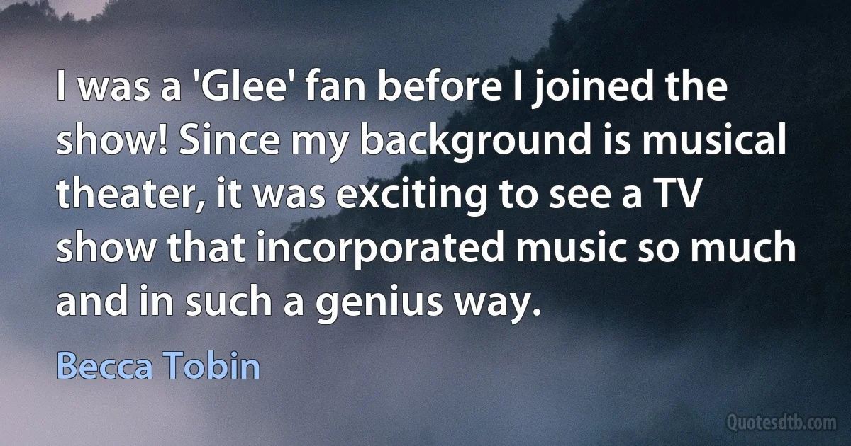 I was a 'Glee' fan before I joined the show! Since my background is musical theater, it was exciting to see a TV show that incorporated music so much and in such a genius way. (Becca Tobin)