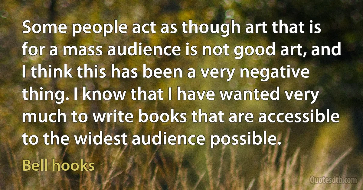 Some people act as though art that is for a mass audience is not good art, and I think this has been a very negative thing. I know that I have wanted very much to write books that are accessible to the widest audience possible. (Bell hooks)