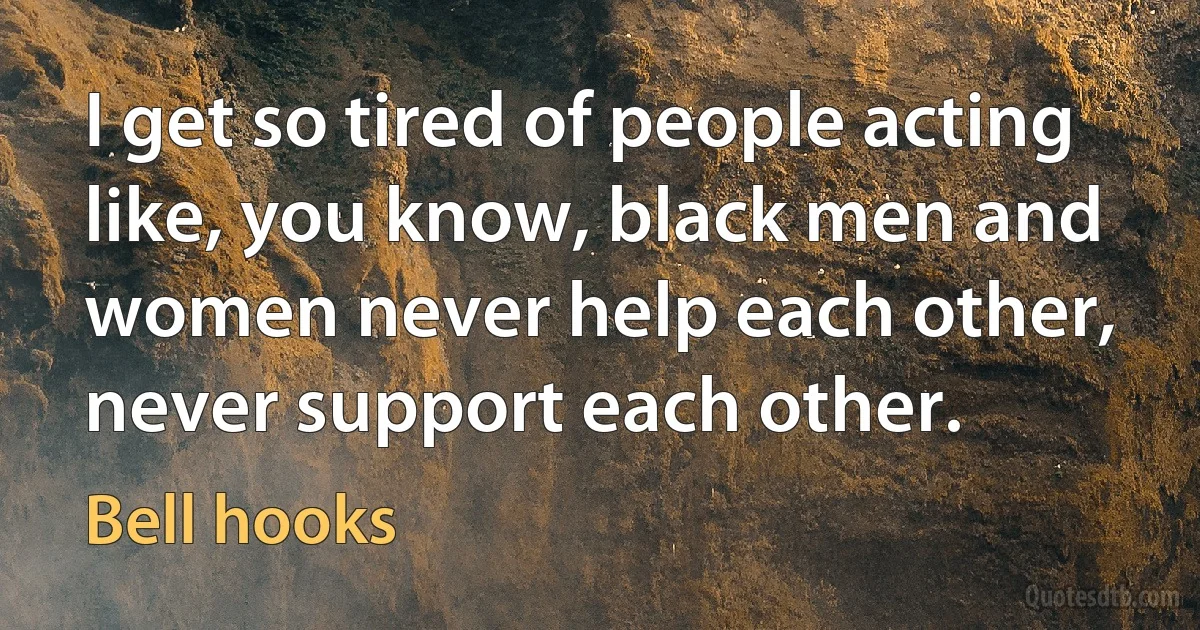 I get so tired of people acting like, you know, black men and women never help each other, never support each other. (Bell hooks)