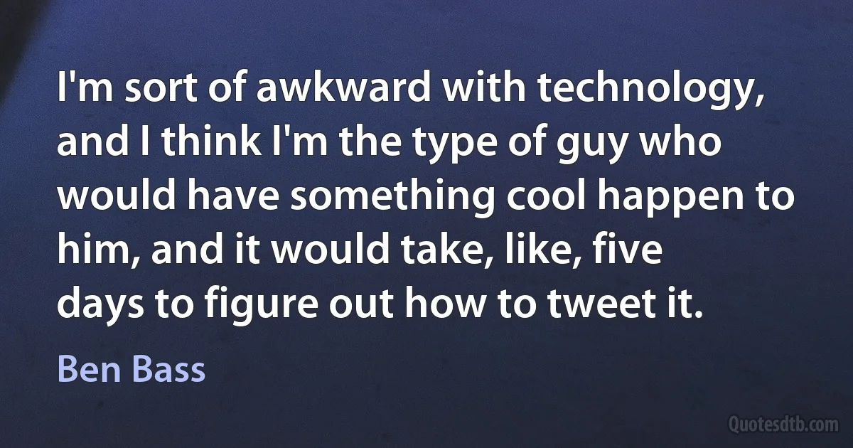 I'm sort of awkward with technology, and I think I'm the type of guy who would have something cool happen to him, and it would take, like, five days to figure out how to tweet it. (Ben Bass)