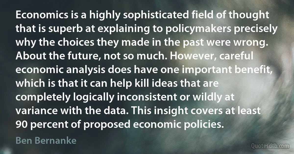 Economics is a highly sophisticated field of thought that is superb at explaining to policymakers precisely why the choices they made in the past were wrong. About the future, not so much. However, careful economic analysis does have one important benefit, which is that it can help kill ideas that are completely logically inconsistent or wildly at variance with the data. This insight covers at least 90 percent of proposed economic policies. (Ben Bernanke)