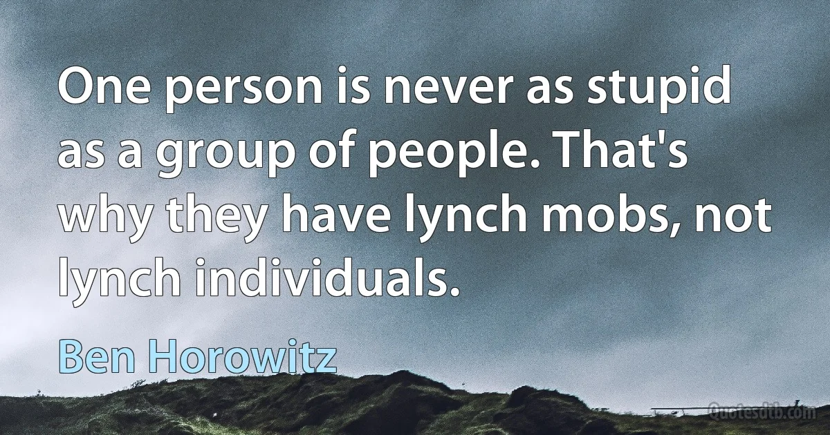 One person is never as stupid as a group of people. That's why they have lynch mobs, not lynch individuals. (Ben Horowitz)