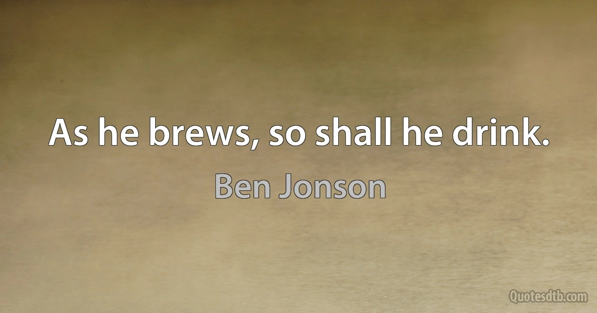 As he brews, so shall he drink. (Ben Jonson)