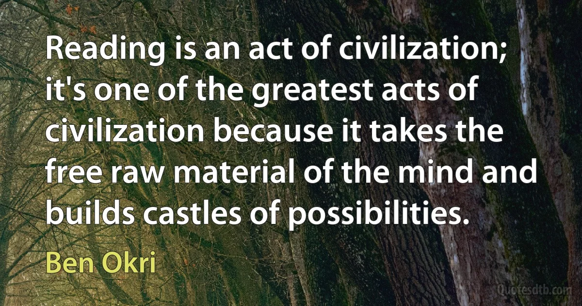 Reading is an act of civilization; it's one of the greatest acts of civilization because it takes the free raw material of the mind and builds castles of possibilities. (Ben Okri)