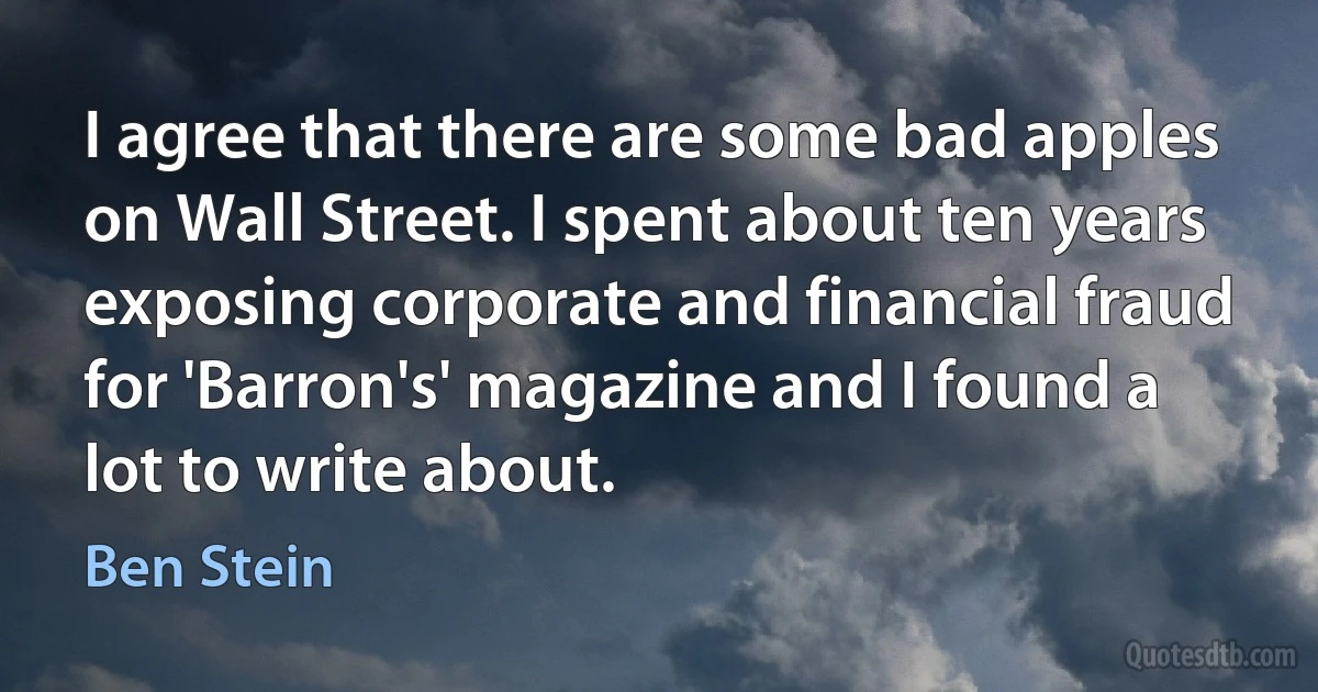 I agree that there are some bad apples on Wall Street. I spent about ten years exposing corporate and financial fraud for 'Barron's' magazine and I found a lot to write about. (Ben Stein)