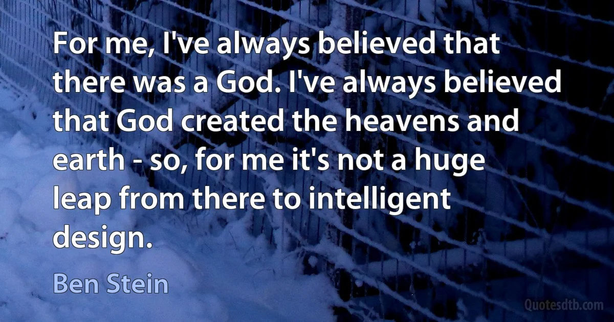 For me, I've always believed that there was a God. I've always believed that God created the heavens and earth - so, for me it's not a huge leap from there to intelligent design. (Ben Stein)