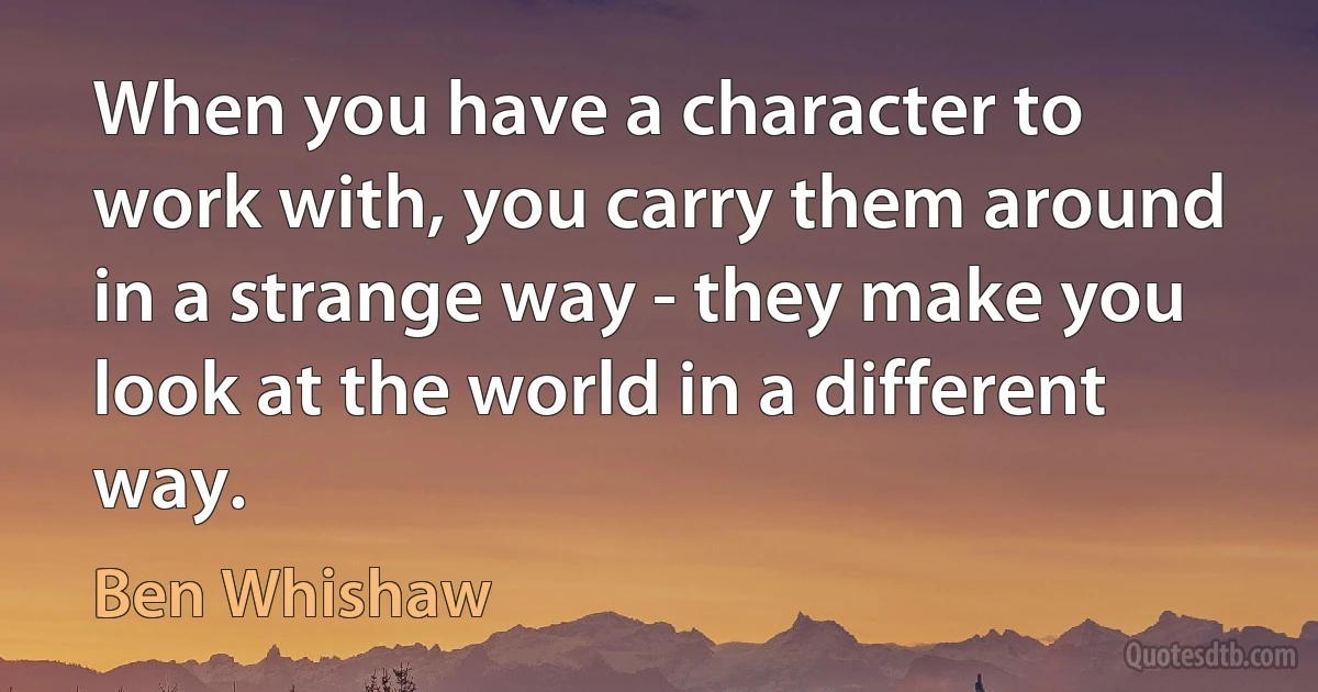 When you have a character to work with, you carry them around in a strange way - they make you look at the world in a different way. (Ben Whishaw)