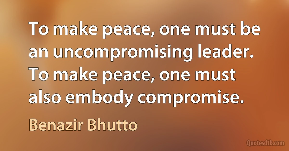 To make peace, one must be an uncompromising leader. To make peace, one must also embody compromise. (Benazir Bhutto)