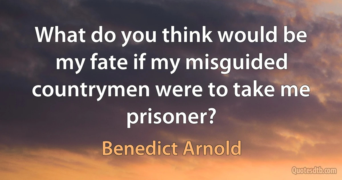 What do you think would be my fate if my misguided countrymen were to take me prisoner? (Benedict Arnold)