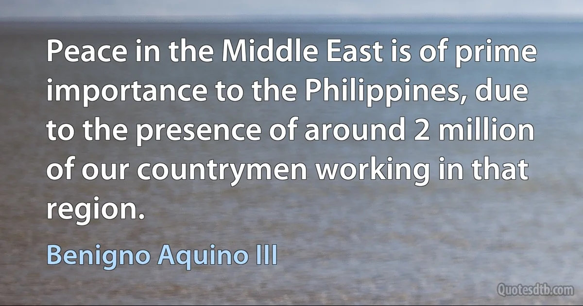 Peace in the Middle East is of prime importance to the Philippines, due to the presence of around 2 million of our countrymen working in that region. (Benigno Aquino III)