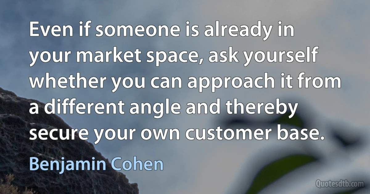 Even if someone is already in your market space, ask yourself whether you can approach it from a different angle and thereby secure your own customer base. (Benjamin Cohen)