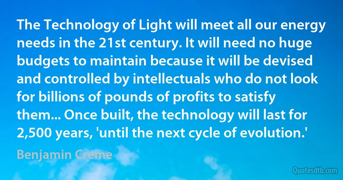 The Technology of Light will meet all our energy needs in the 21st century. It will need no huge budgets to maintain because it will be devised and controlled by intellectuals who do not look for billions of pounds of profits to satisfy them... Once built, the technology will last for 2,500 years, 'until the next cycle of evolution.' (Benjamin Creme)