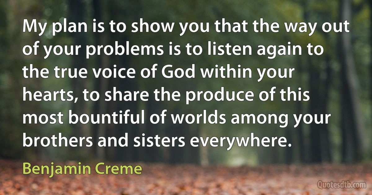 My plan is to show you that the way out of your problems is to listen again to the true voice of God within your hearts, to share the produce of this most bountiful of worlds among your brothers and sisters everywhere. (Benjamin Creme)