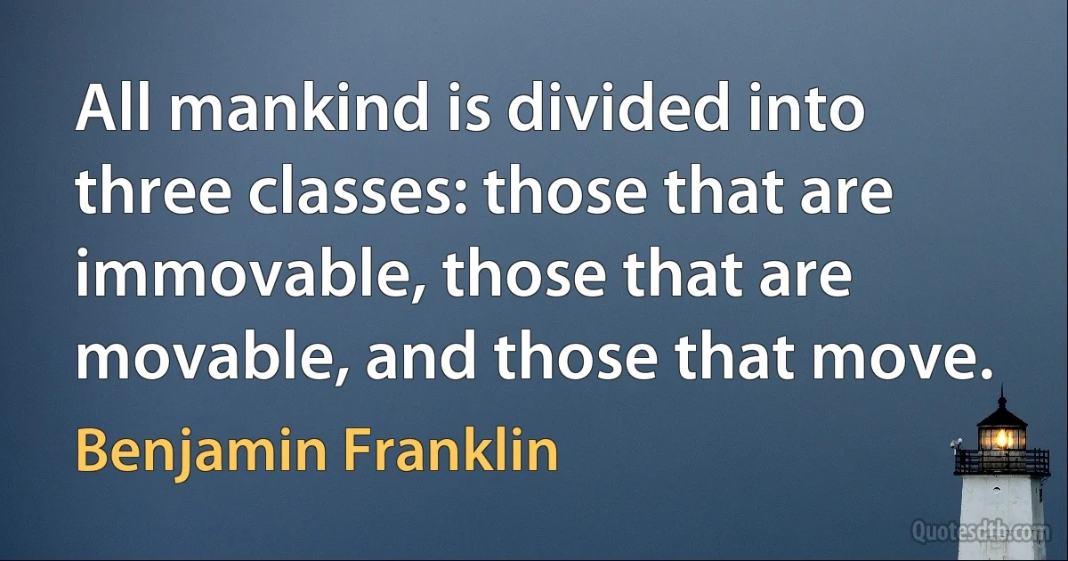 All mankind is divided into three classes: those that are immovable, those that are movable, and those that move. (Benjamin Franklin)