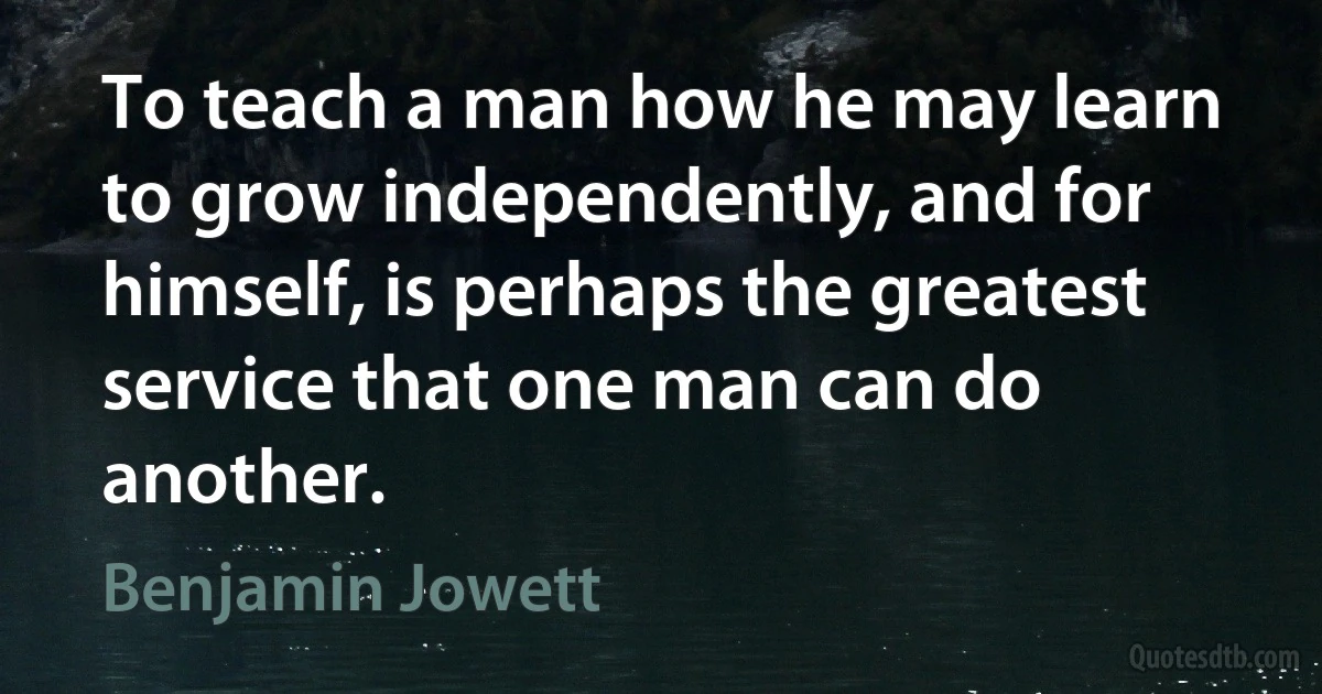 To teach a man how he may learn to grow independently, and for himself, is perhaps the greatest service that one man can do another. (Benjamin Jowett)