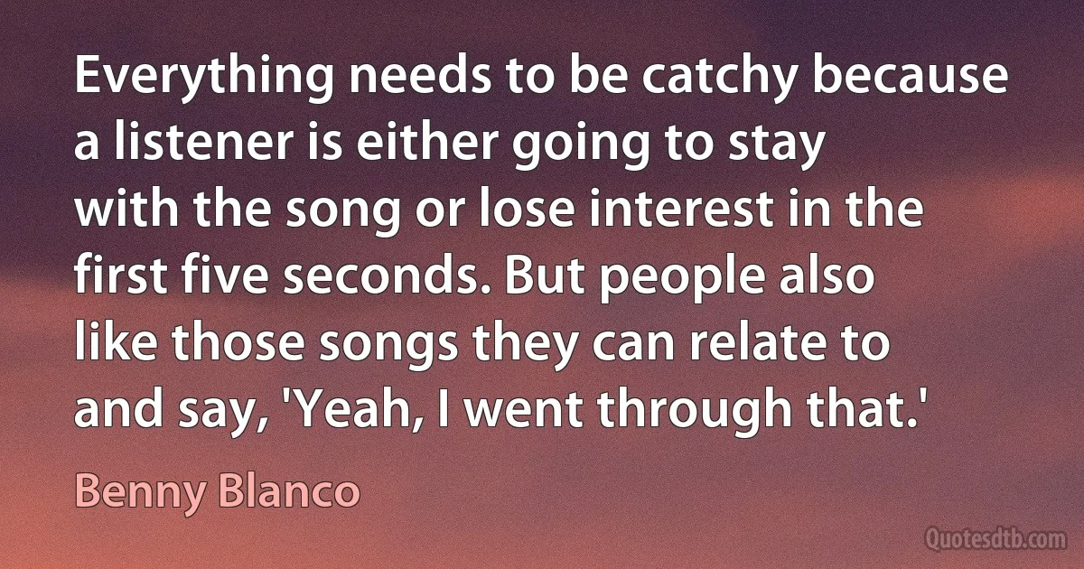 Everything needs to be catchy because a listener is either going to stay with the song or lose interest in the first five seconds. But people also like those songs they can relate to and say, 'Yeah, I went through that.' (Benny Blanco)