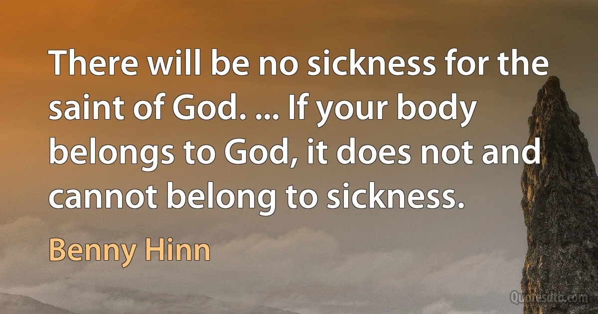 There will be no sickness for the saint of God. ... If your body belongs to God, it does not and cannot belong to sickness. (Benny Hinn)