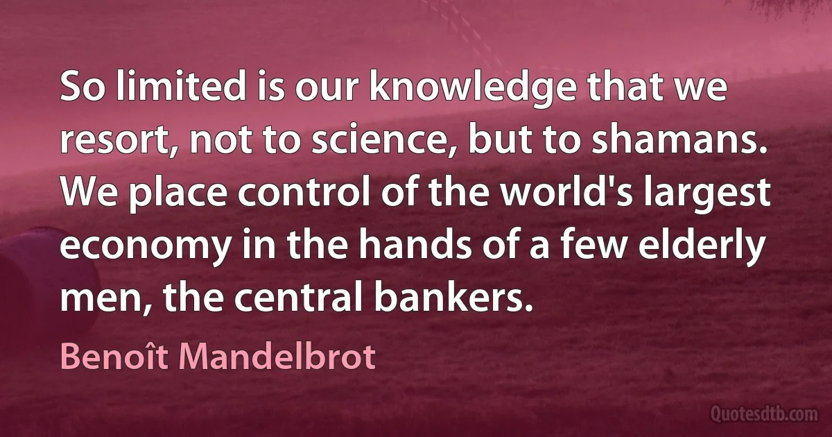 So limited is our knowledge that we resort, not to science, but to shamans. We place control of the world's largest economy in the hands of a few elderly men, the central bankers. (Benoît Mandelbrot)