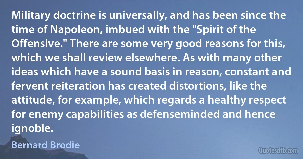 Military doctrine is universally, and has been since the time of Napoleon, imbued with the "Spirit of the Offensive." There are some very good reasons for this, which we shall review elsewhere. As with many other ideas which have a sound basis in reason, constant and fervent reiteration has created distortions, like the attitude, for example, which regards a healthy respect for enemy capabilities as defenseminded and hence ignoble. (Bernard Brodie)