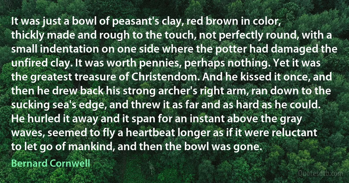 It was just a bowl of peasant's clay, red brown in color, thickly made and rough to the touch, not perfectly round, with a small indentation on one side where the potter had damaged the unfired clay. It was worth pennies, perhaps nothing. Yet it was the greatest treasure of Christendom. And he kissed it once, and then he drew back his strong archer's right arm, ran down to the sucking sea's edge, and threw it as far and as hard as he could. He hurled it away and it span for an instant above the gray waves, seemed to fly a heartbeat longer as if it were reluctant to let go of mankind, and then the bowl was gone. (Bernard Cornwell)